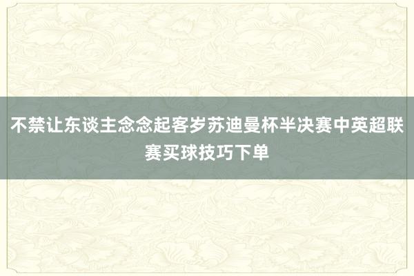 不禁让东谈主念念起客岁苏迪曼杯半决赛中英超联赛买球技巧下单