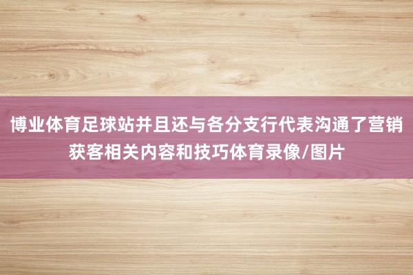 博业体育足球站并且还与各分支行代表沟通了营销获客相关内容和技巧体育录像/图片