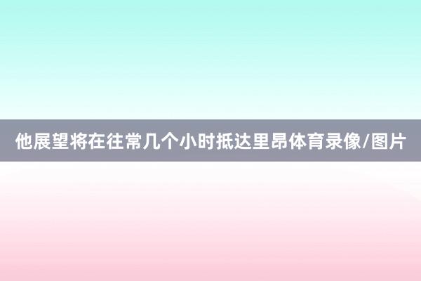 他展望将在往常几个小时抵达里昂体育录像/图片