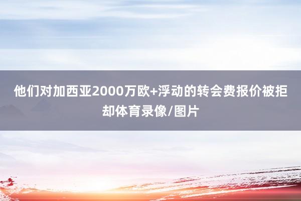 他们对加西亚2000万欧+浮动的转会费报价被拒却体育录像/图片