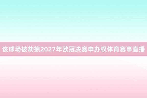 该球场被劫掠2027年欧冠决赛申办权体育赛事直播