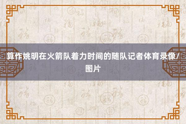 算作姚明在火箭队着力时间的随队记者体育录像/图片