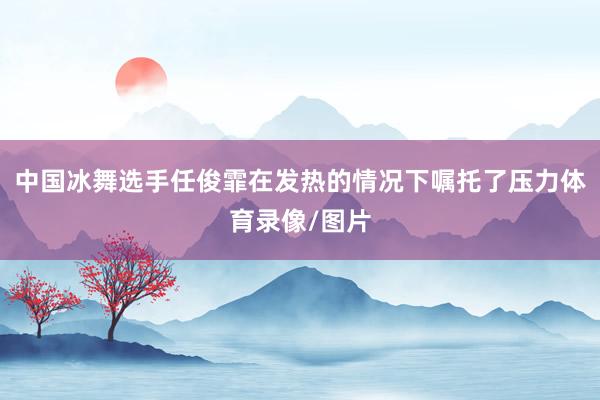 中国冰舞选手任俊霏在发热的情况下嘱托了压力体育录像/图片