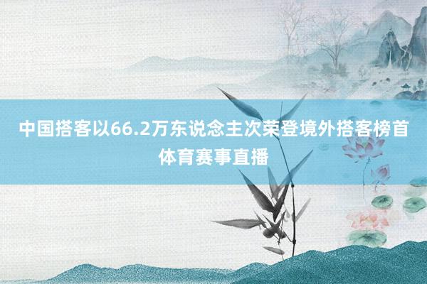 中国搭客以66.2万东说念主次荣登境外搭客榜首体育赛事直播