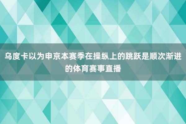 乌度卡以为申京本赛季在操纵上的跳跃是顺次渐进的体育赛事直播