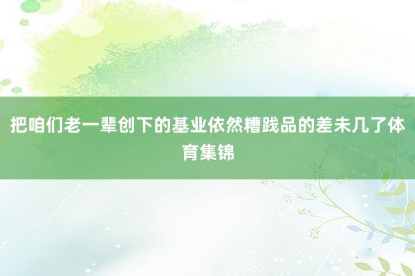 把咱们老一辈创下的基业依然糟践品的差未几了体育集锦