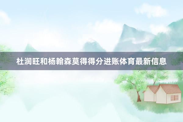 杜润旺和杨翰森莫得得分进账体育最新信息