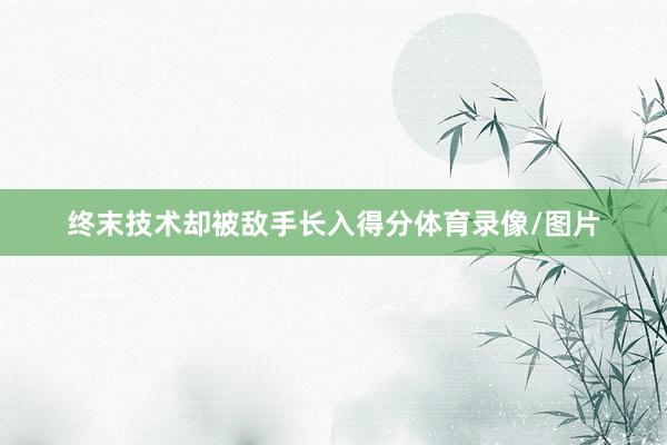 终末技术却被敌手长入得分体育录像/图片
