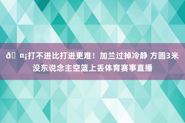 🤡打不进比打进更难！加兰过掉冷静 方圆3米没东说念主空篮上丢体育赛事直播