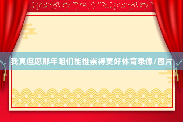 我真但愿那年咱们能推崇得更好体育录像/图片
