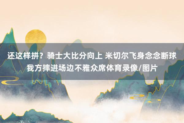 还这样拼？骑士大比分向上 米切尔飞身念念断球我方摔进场边不雅众席体育录像/图片