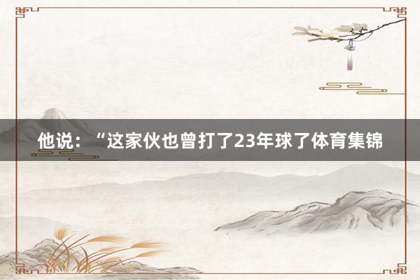 他说：“这家伙也曾打了23年球了体育集锦