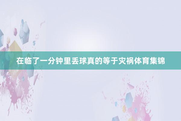 在临了一分钟里丢球真的等于灾祸体育集锦