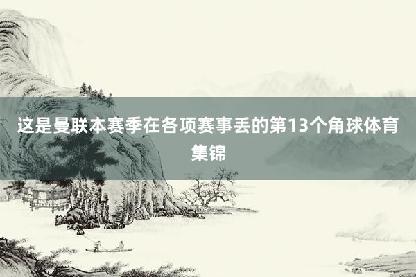 这是曼联本赛季在各项赛事丢的第13个角球体育集锦