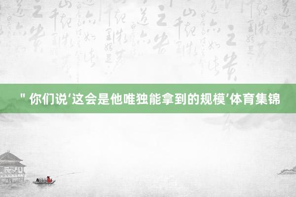 ＂你们说‘这会是他唯独能拿到的规模’体育集锦