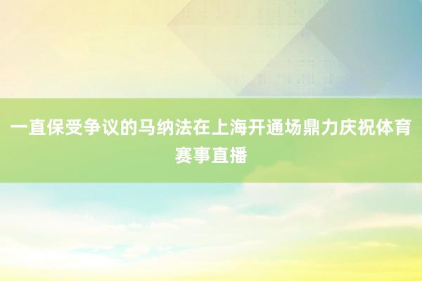 一直保受争议的马纳法在上海开通场鼎力庆祝体育赛事直播