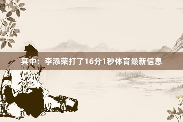 其中：李添荣打了16分1秒体育最新信息