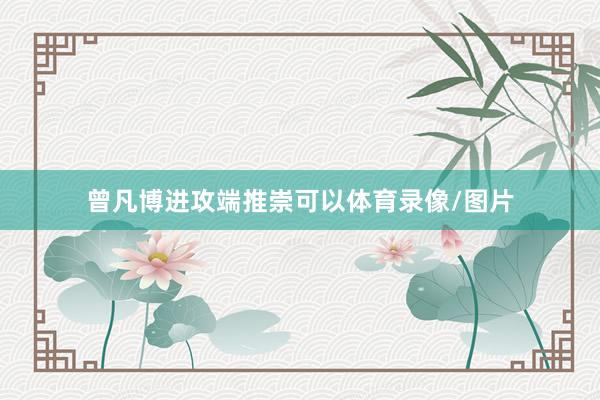 曾凡博进攻端推崇可以体育录像/图片
