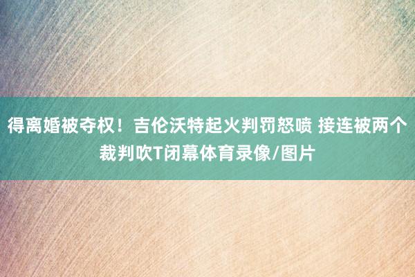 得离婚被夺权！吉伦沃特起火判罚怒喷 接连被两个裁判吹T闭幕体育录像/图片