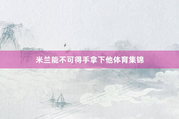 米兰能不可得手拿下他体育集锦