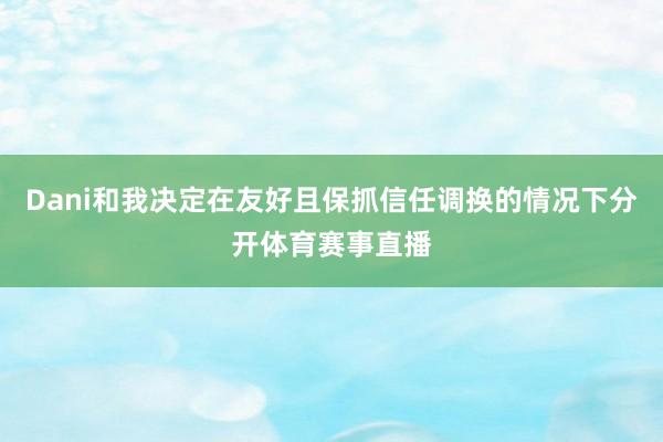 Dani和我决定在友好且保抓信任调换的情况下分开体育赛事直播