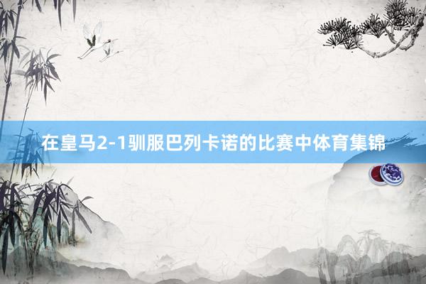 在皇马2-1驯服巴列卡诺的比赛中体育集锦